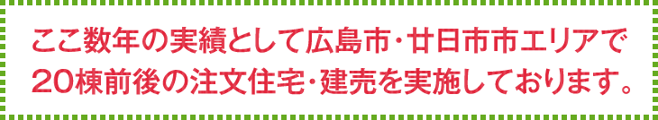 ここ数年の実績として広島市・廿日市市エリアで20棟前後の注文住宅・建売を実施しております。